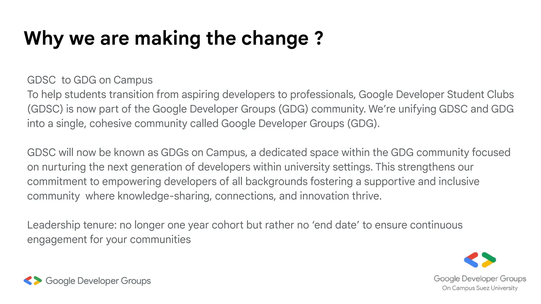 Why we are making the change ?
GDSC to GDG on Campus
To help students transition from aspiring developers to professionals, Google Developer Student Clubs
(GDSC) is now part of the Google Developer Groups (GDG) community. We’re unifying GDSC and GDG
into a single, cohesive community called Google Developer Groups (GDG).
GDSC will now be known as GDGs on Campus, a dedicated space within the GDG community focused
on nurturing the next generation of developers within university settings. This strengthens our
commitment to empowering developers of all backgrounds fostering a supportive and inclusive
community where knowledge-sharing, connections, and innovation thrive.
Leadership tenure: no longer one year cohort but rather no ‘end date’ to ensure continuous
engagement for your communities
 