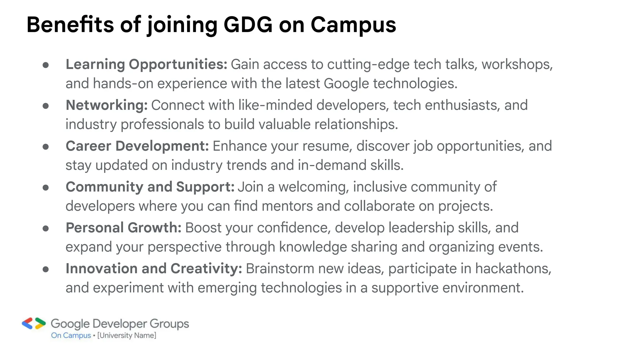Benefits of joining GDG on Campus
● Learning Opportunities: Gain access to cutting-edge tech talks, workshops,
and hands-on experience with the latest Google technologies.
● Networking: Connect with like-minded developers, tech enthusiasts, and
industry professionals to build valuable relationships.
● Career Development: Enhance your resume, discover job opportunities, and
stay updated on industry trends and in-demand skills.
● Community and Support: Join a welcoming, inclusive community of
developers where you can find mentors and collaborate on projects.
● Personal Growth: Boost your confidence, develop leadership skills, and
expand your perspective through knowledge sharing and organizing events.
● Innovation and Creativity: Brainstorm new ideas, participate in hackathons,
and experiment with emerging technologies in a supportive environment.
 