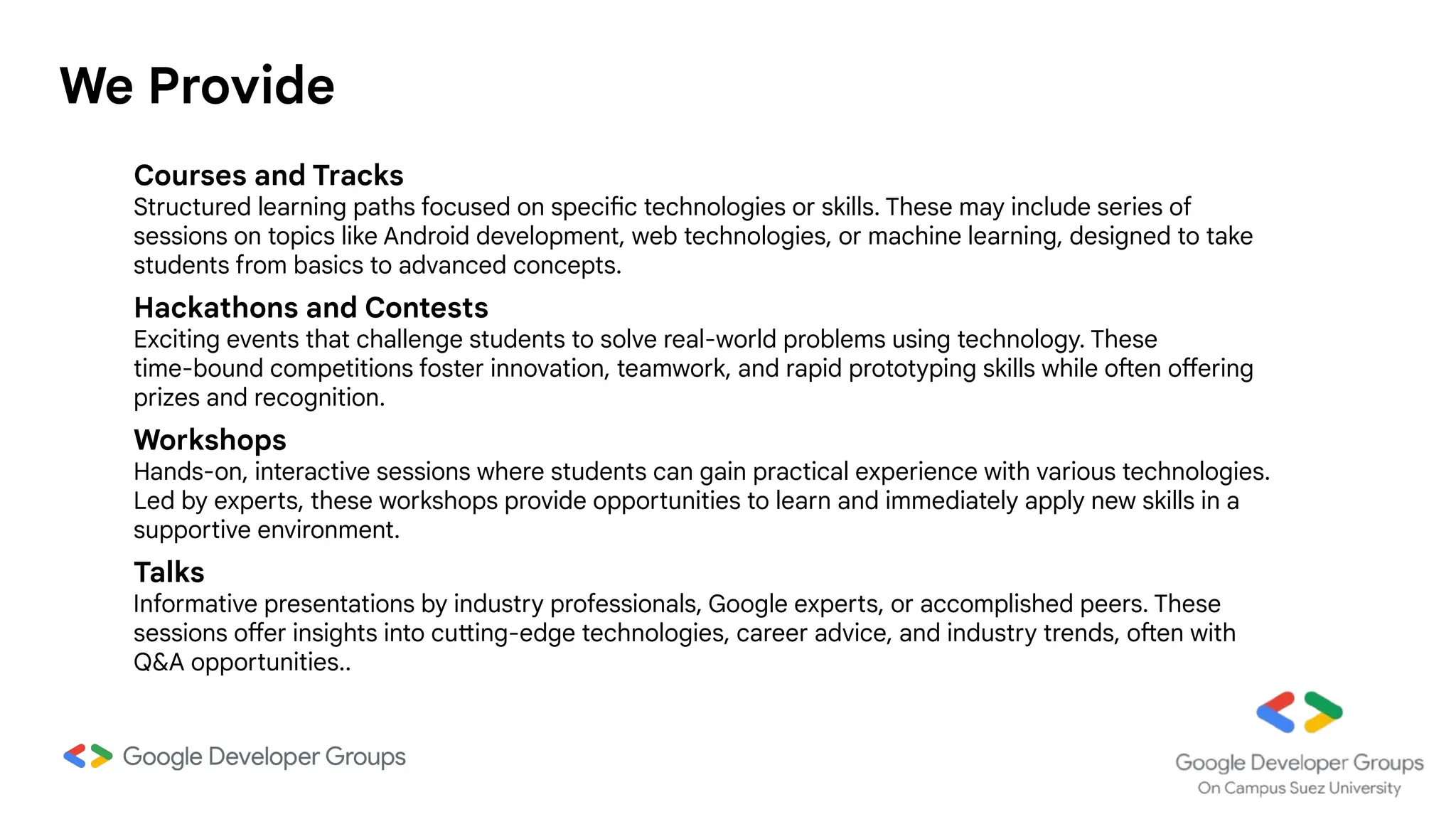 We Provide
Courses and Tracks
Structured learning paths focused on specific technologies or skills. These may include series of
sessions on topics like Android development, web technologies, or machine learning, designed to take
students from basics to advanced concepts.
Hackathons and Contests
Exciting events that challenge students to solve real-world problems using technology. These
time-bound competitions foster innovation, teamwork, and rapid prototyping skills while often offering
prizes and recognition.
Workshops
Hands-on, interactive sessions where students can gain practical experience with various technologies.
Led by experts, these workshops provide opportunities to learn and immediately apply new skills in a
supportive environment.
Talks
Informative presentations by industry professionals, Google experts, or accomplished peers. These
sessions offer insights into cutting-edge technologies, career advice, and industry trends, often with
Q&A opportunities..
 