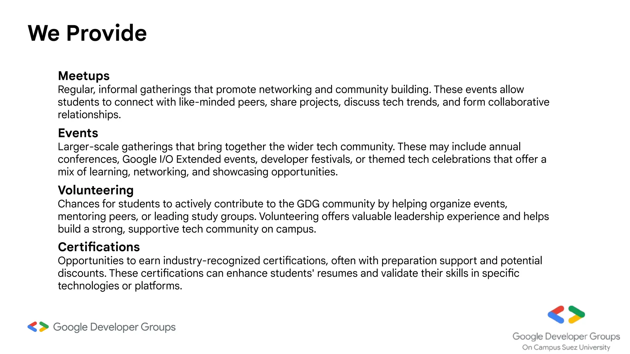 We Provide
Meetups
Regular, informal gatherings that promote networking and community building. These events allow
students to connect with like-minded peers, share projects, discuss tech trends, and form collaborative
relationships.
Certifications
Opportunities to earn industry-recognized certifications, often with preparation support and potential
discounts. These certifications can enhance students' resumes and validate their skills in specific
technologies or platforms.
Volunteering
Chances for students to actively contribute to the GDG community by helping organize events,
mentoring peers, or leading study groups. Volunteering offers valuable leadership experience and helps
build a strong, supportive tech community on campus.
Events
Larger-scale gatherings that bring together the wider tech community. These may include annual
conferences, Google I/O Extended events, developer festivals, or themed tech celebrations that offer a
mix of learning, networking, and showcasing opportunities.
 