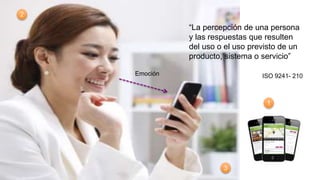 “La percepción de una persona
y las respuestas que resulten
del uso o el uso previsto de un
producto, sistema o servicio”
ISO 9241- 210Emoción
1
2
3
 