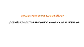 ¿HACER PERFECTOS LOS DISEÑOS?
¿SER MÁS EFICIENTES ENTREGANDO MAYOR VALOR AL USUARIO?
 