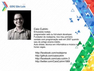 Caio Cutrim:
Entusiasta nodejs,
programador web ou full-stack developer.
Fundador do nodejsma, tive meu primeiro
contato com programação web em 2007 quando
saiu do antigo ensino-médio.
Auto didata, técnico em informática e músico nas
horas vagas.
http://facebook.com/nodejsma
http://github.com/caiocutrim
http://facebook.com/caio.cutrim.3
http://twitter.com/CaioCutrim1989
 
