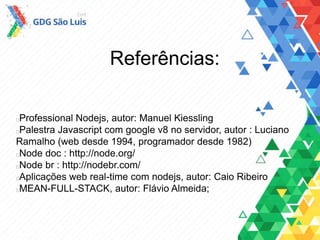 Referências:
Professional Nodejs, autor: Manuel Kiessling
Palestra Javascript com google v8 no servidor, autor : Luciano
Ramalho (web desde 1994, programador desde 1982)
Node doc : http://node.org/
Node br : http://nodebr.com/
Aplicações web real-time com nodejs, autor: Caio Ribeiro
MEAN-FULL-STACK, autor: Flávio Almeida;
 