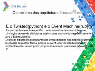 O problema das arquiteturas bloqueantes
E o Twisted(python) e o Event Machine(ruby)?
Requer conhecimento específico do framework e de suas bibliotecas.
Limitação de uso de bibliotecas assíncronas construídas especificamente
para o Event Machine.
O uso de bibliotecas bloqueantes no event-machine não habilita o servidor
de escalar da melhor forma, porque o event-loop vai está bloqueando
constantemente, isso impede temporariamente os processos de eventos de
I/O.
 