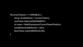 if(CurrentToken() == VARIABLE) {
string variableName = CurrentToken();
nextToken.Match(ASSIGNMENT);
int value = MathExpression(CurrentTokenPosition);
variables[variableName] = value;
NextToken.match(SEMICOLON);
}
 