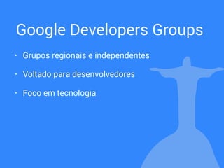 Google Developers Groups
• Grupos regionais e independentes
• Voltado para desenvolvedores
• Foco em tecnologia
 