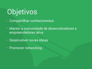 Objetivos
• Compartilhar conhecimentos
• Manter a comunidade de desenvolvedores e
empreendedores ativa
• Desenvolver novas ideias
• Promover networking
 