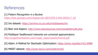 References
[1] Pattern Recognition in a Bucket
https://link.springer.com/chapter/10.1007/978-3-540-39432-7_63
[2] Iris dataset: https://archive.ics.uci.edu/ml/datasets/iris
[3] Beer and diapers: http://www.dssresources.com/newsletters/66.php
[4] Multilayer feedforward networks are universal approximators:
http://cognitivemedium.com/magic_paper/assets/Hornik.pdf
[5] Adam: A Method for Stochastic Optimization: https://arxiv.org/abs/1412.6980
[6] MNIST dataset: http://yann.lecun.com/exdb/mnist/
 