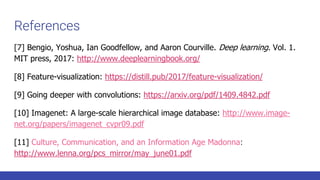 References
[7] Bengio, Yoshua, Ian Goodfellow, and Aaron Courville. Deep learning. Vol. 1.
MIT press, 2017: http://www.deeplearningbook.org/
[8] Feature-visualization: https://distill.pub/2017/feature-visualization/
[9] Going deeper with convolutions: https://arxiv.org/pdf/1409.4842.pdf
[10] Imagenet: A large-scale hierarchical image database: http://www.image-
net.org/papers/imagenet_cvpr09.pdf
[11] Culture, Communication, and an Information Age Madonna:
http://www.lenna.org/pcs_mirror/may_june01.pdf
 