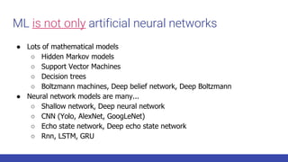 ML is not only artificial neural networks
● Lots of mathematical models
○ Hidden Markov models
○ Support Vector Machines
○ Decision trees
○ Boltzmann machines, Deep belief network, Deep Boltzmann
● Neural network models are many...
○ Shallow network, Deep neural network
○ CNN (Yolo, AlexNet, GoogLeNet)
○ Echo state network, Deep echo state network
○ Rnn, LSTM, GRU
 