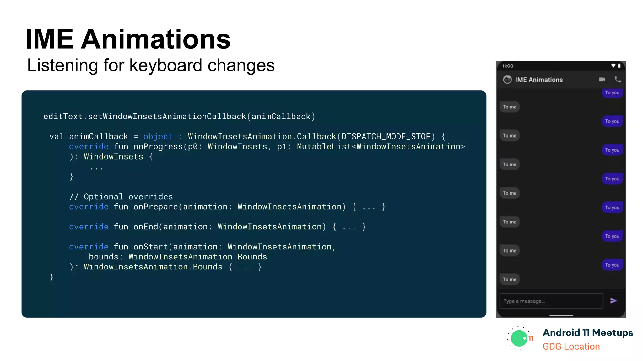 GDG Location
editText.setWindowInsetsAnimationCallback(animCallback)
val animCallback = object : WindowInsetsAnimation.Callback(DISPATCH_MODE_STOP) {
override fun onProgress(p0: WindowInsets, p1: MutableList<WindowInsetsAnimation>
): WindowInsets {
...
}
// Optional overrides
override fun onPrepare(animation: WindowInsetsAnimation) { ... }
override fun onEnd(animation: WindowInsetsAnimation) { ... }
override fun onStart(animation: WindowInsetsAnimation,
bounds: WindowInsetsAnimation.Bounds
): WindowInsetsAnimation.Bounds { ... }
}
IME Animations
Listening for keyboard changes
 