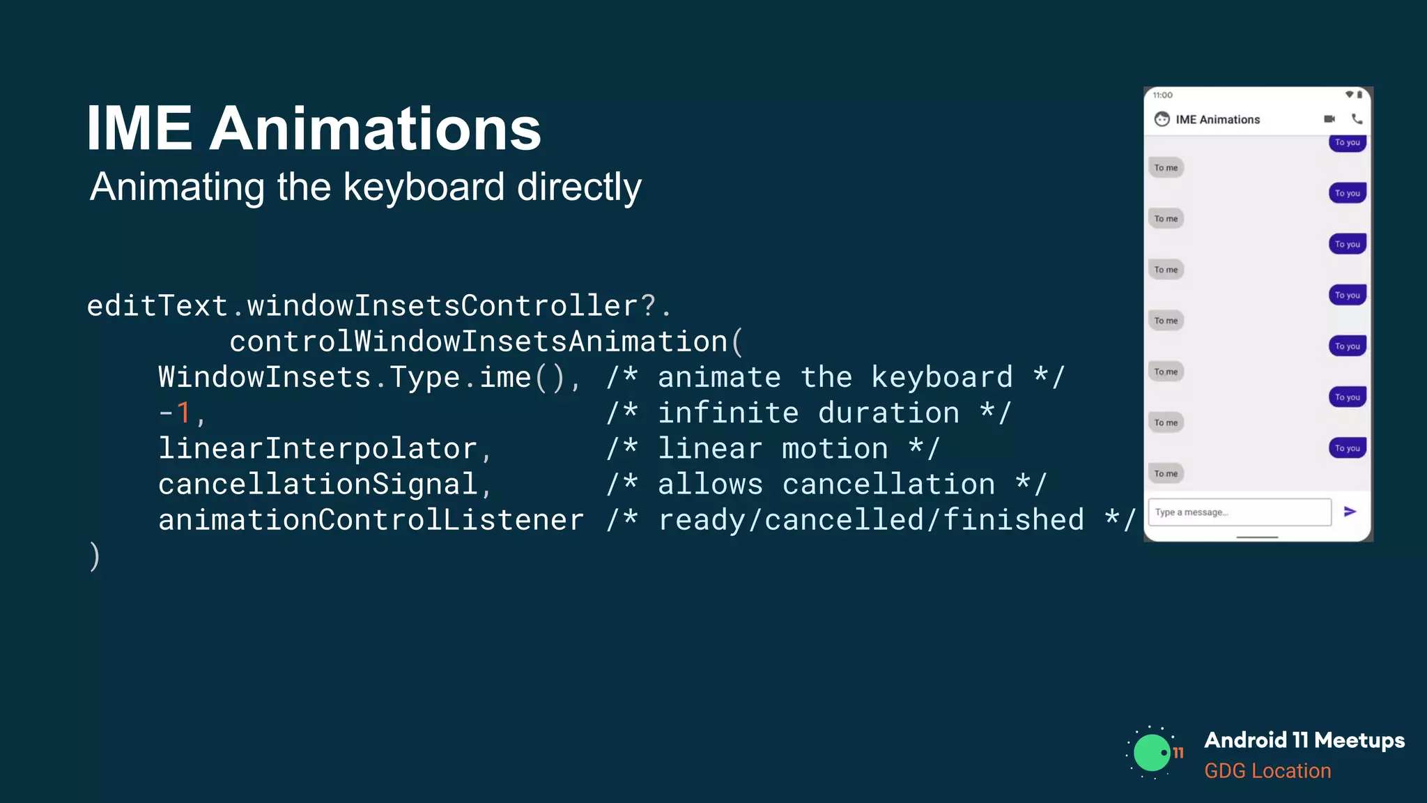 GDG Location
IME Animations
editText.windowInsetsController?.
controlWindowInsetsAnimation(
WindowInsets.Type.ime(), /* animate the keyboard */
-1, /* infinite duration */
linearInterpolator, /* linear motion */
cancellationSignal, /* allows cancellation */
animationControlListener /* ready/cancelled/finished */
)
Animating the keyboard directly
 