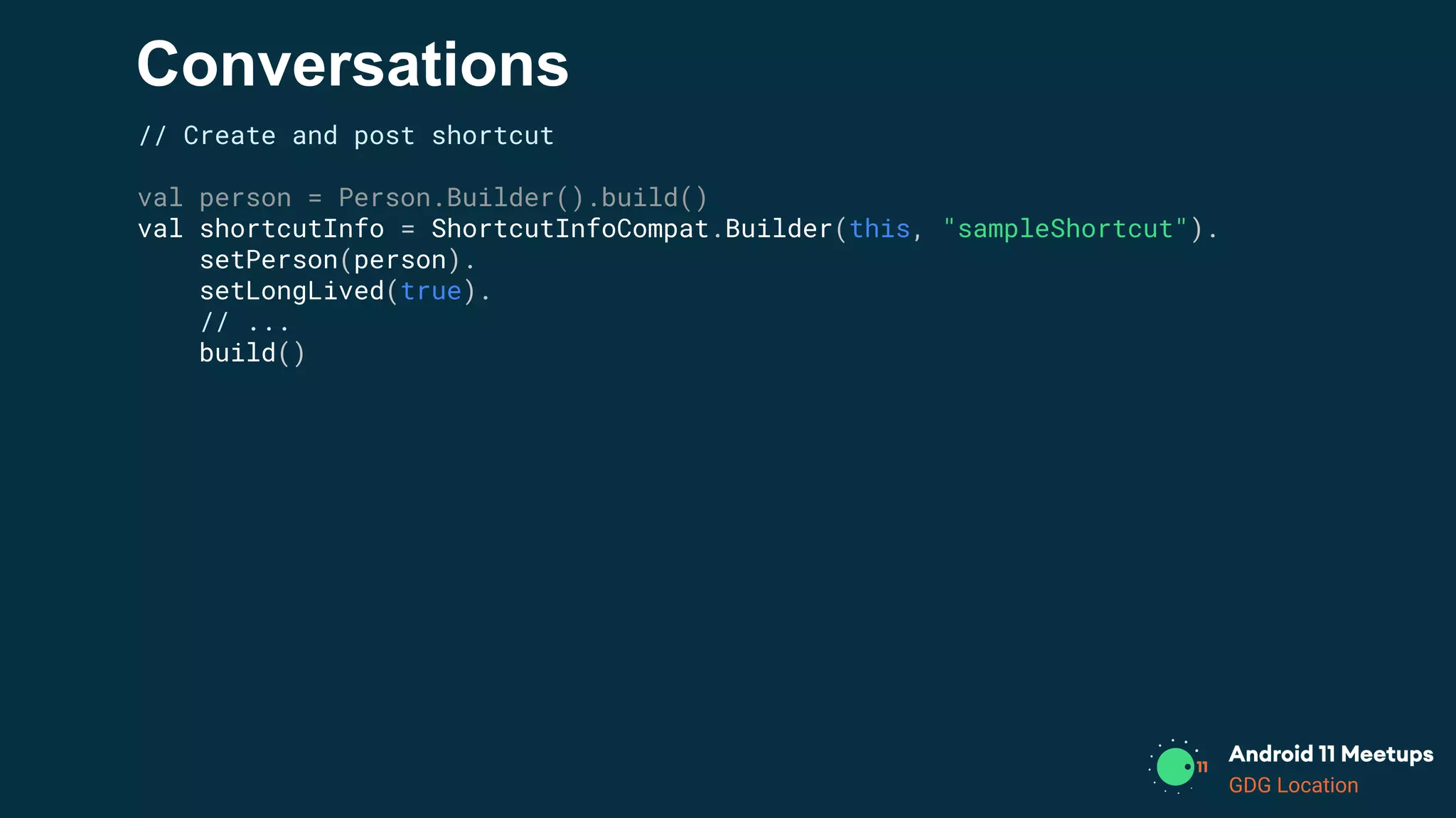 GDG Location
Conversations
// Create and post shortcut
val person = Person.Builder().build()
val shortcutInfo = ShortcutInfoCompat.Builder(this, "sampleShortcut").
setPerson(person).
setLongLived(true).
// ...
build()
 