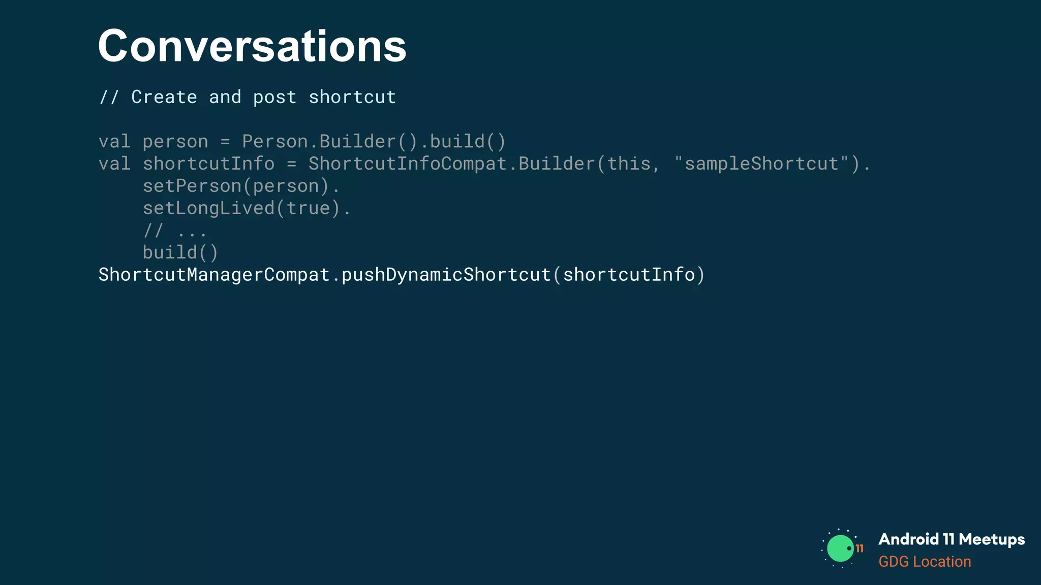 GDG Location
Conversations
// Create and post shortcut
val person = Person.Builder().build()
val shortcutInfo = ShortcutInfoCompat.Builder(this, "sampleShortcut").
setPerson(person).
setLongLived(true).
// ...
build()
ShortcutManagerCompat.pushDynamicShortcut(shortcutInfo)
 