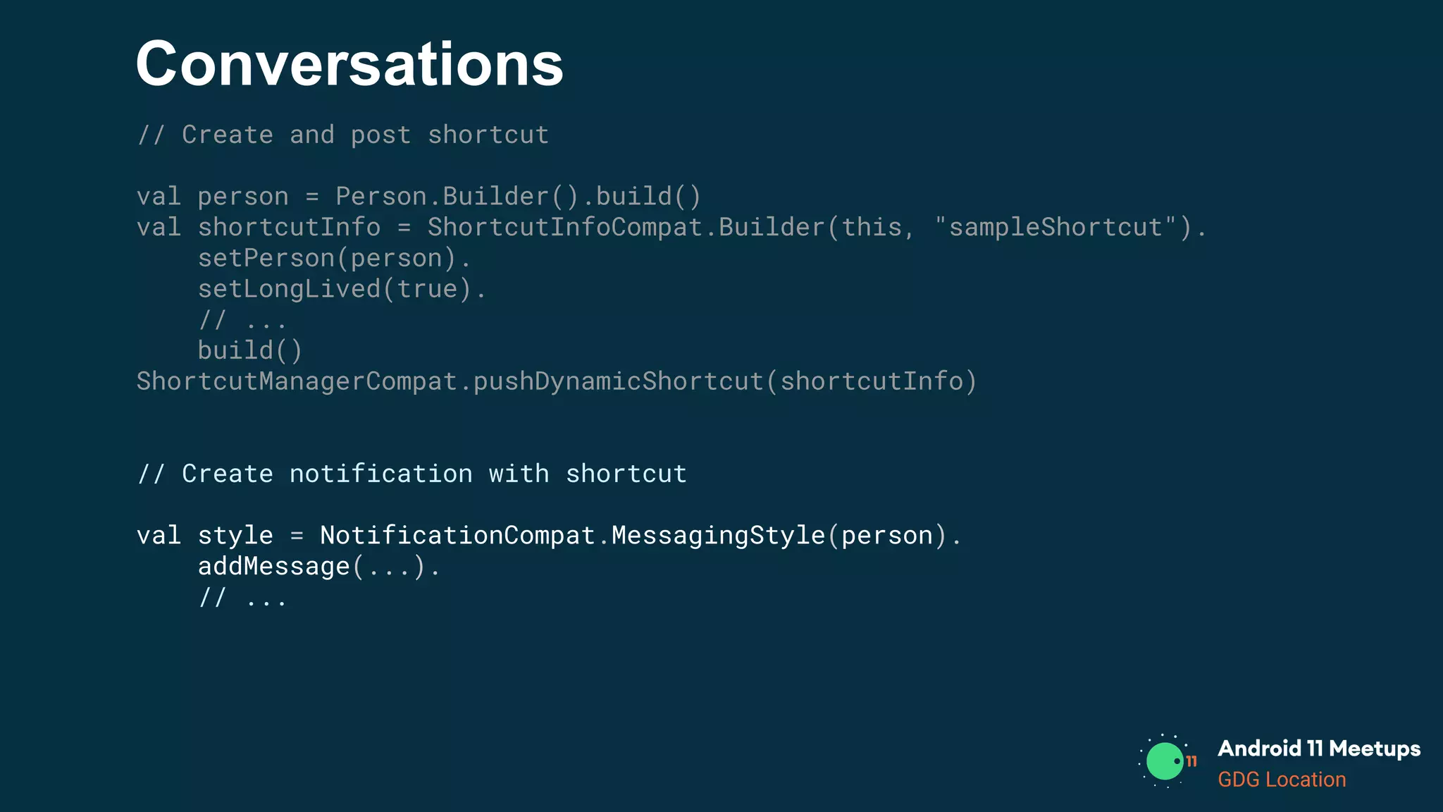 GDG Location
Conversations
// Create and post shortcut
val person = Person.Builder().build()
val shortcutInfo = ShortcutInfoCompat.Builder(this, "sampleShortcut").
setPerson(person).
setLongLived(true).
// ...
build()
ShortcutManagerCompat.pushDynamicShortcut(shortcutInfo)
// Create notification with shortcut
val style = NotificationCompat.MessagingStyle(person).
addMessage(...).
// ...
 