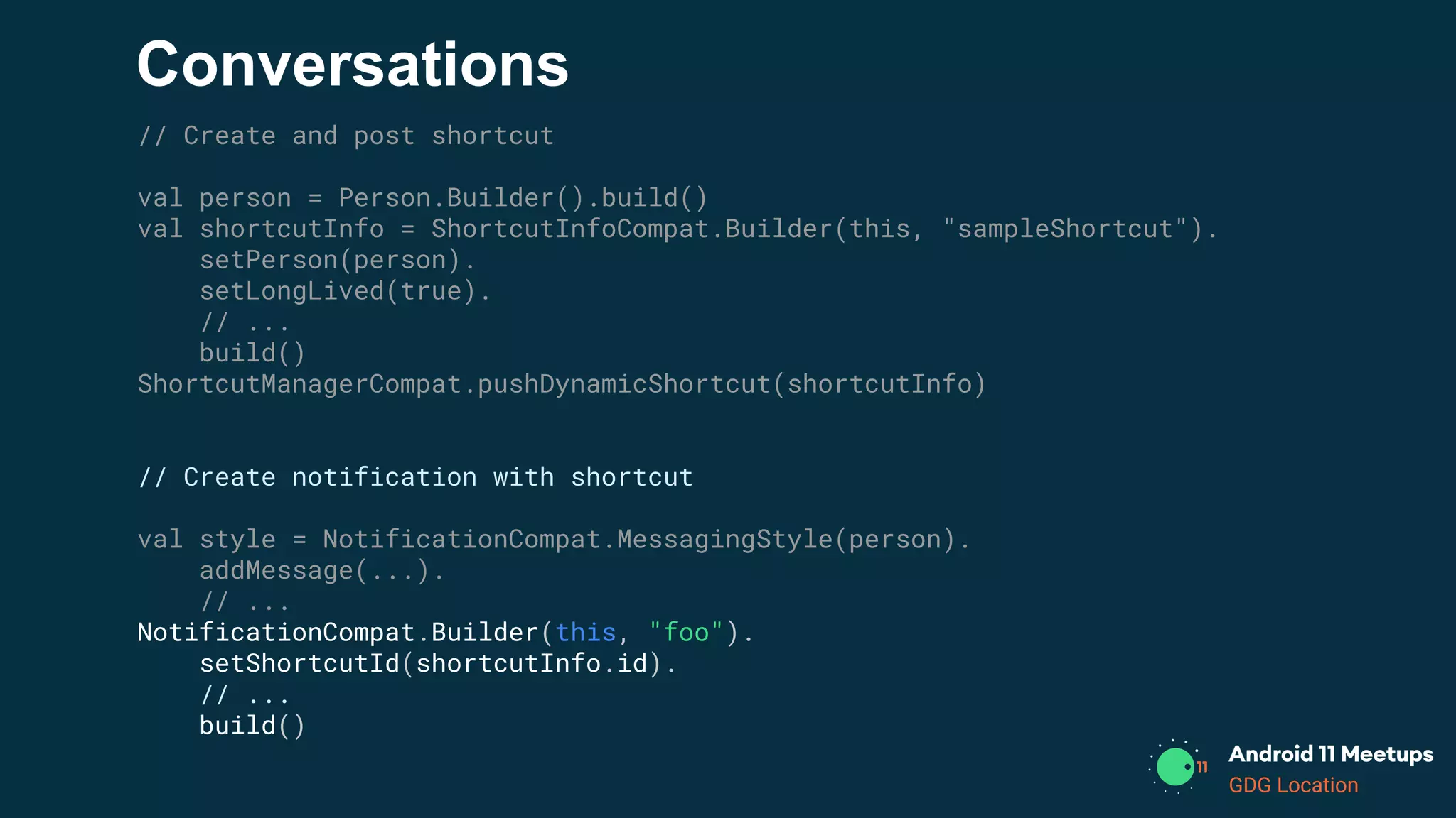 GDG Location
Conversations
// Create and post shortcut
val person = Person.Builder().build()
val shortcutInfo = ShortcutInfoCompat.Builder(this, "sampleShortcut").
setPerson(person).
setLongLived(true).
// ...
build()
ShortcutManagerCompat.pushDynamicShortcut(shortcutInfo)
// Create notification with shortcut
val style = NotificationCompat.MessagingStyle(person).
addMessage(...).
// ...
NotificationCompat.Builder(this, "foo").
setShortcutId(shortcutInfo.id).
// ...
build()
 