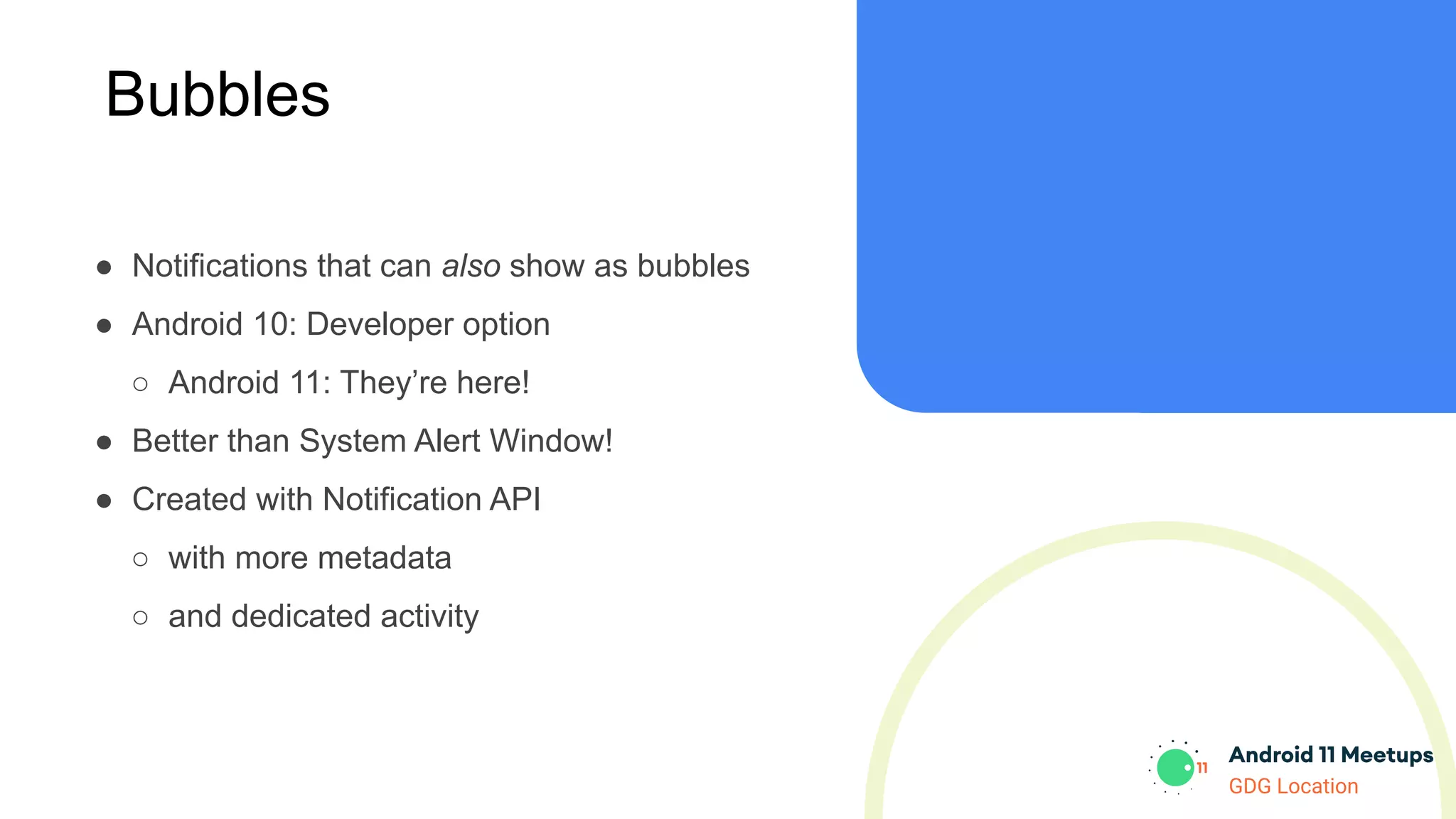 GDG Location
Bubbles
● Notifications that can also show as bubbles
● Android 10: Developer option
○ Android 11: They’re here!
● Better than System Alert Window!
● Created with Notification API
○ with more metadata
○ and dedicated activity
 