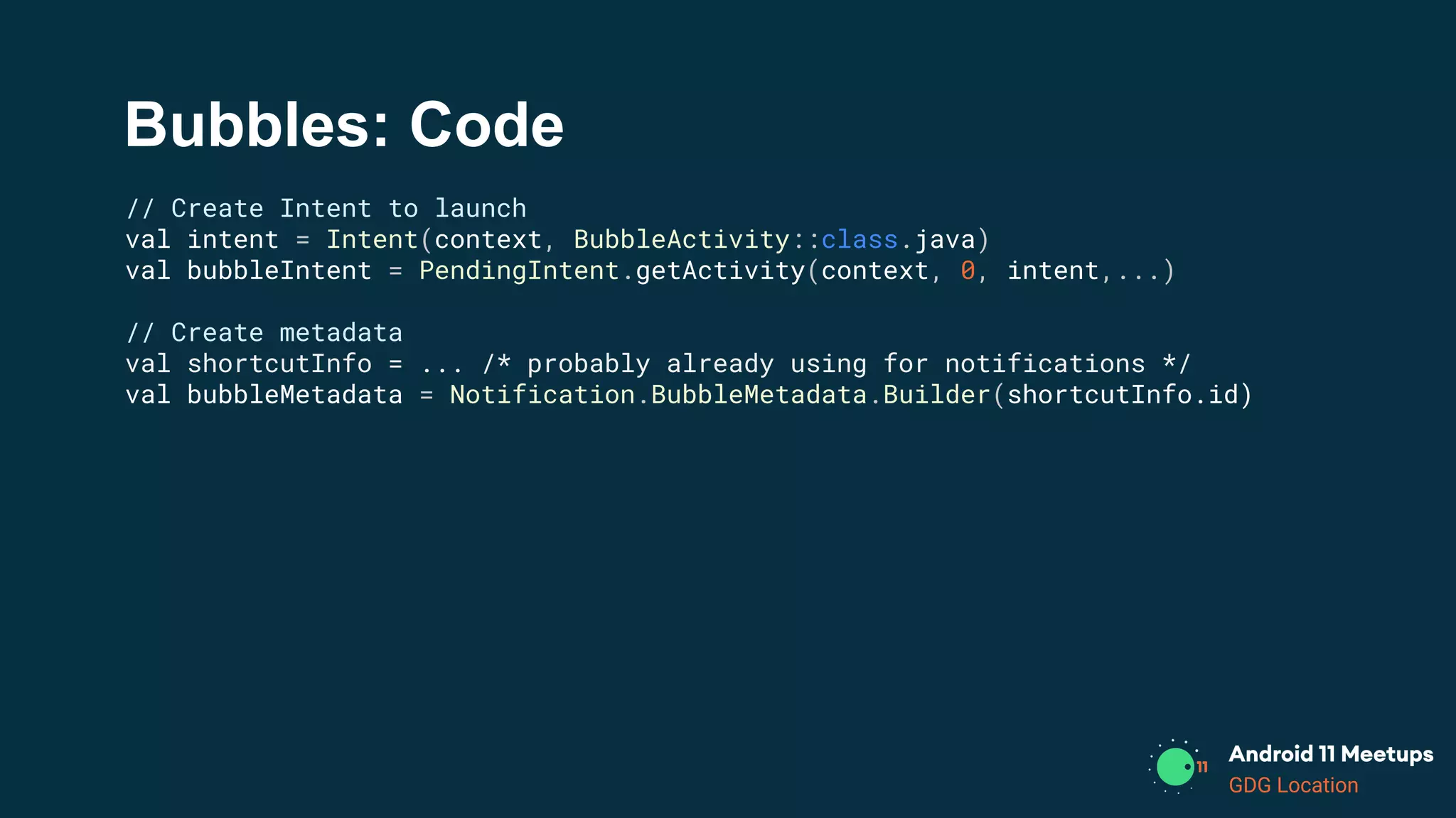 GDG Location
Bubbles: Code
// Create Intent to launch
val intent = Intent(context, BubbleActivity::class.java)
val bubbleIntent = PendingIntent.getActivity(context, 0, intent,...)
// Create metadata
val shortcutInfo = ... /* probably already using for notifications */
val bubbleMetadata = Notification.BubbleMetadata.Builder(shortcutInfo.id)
 