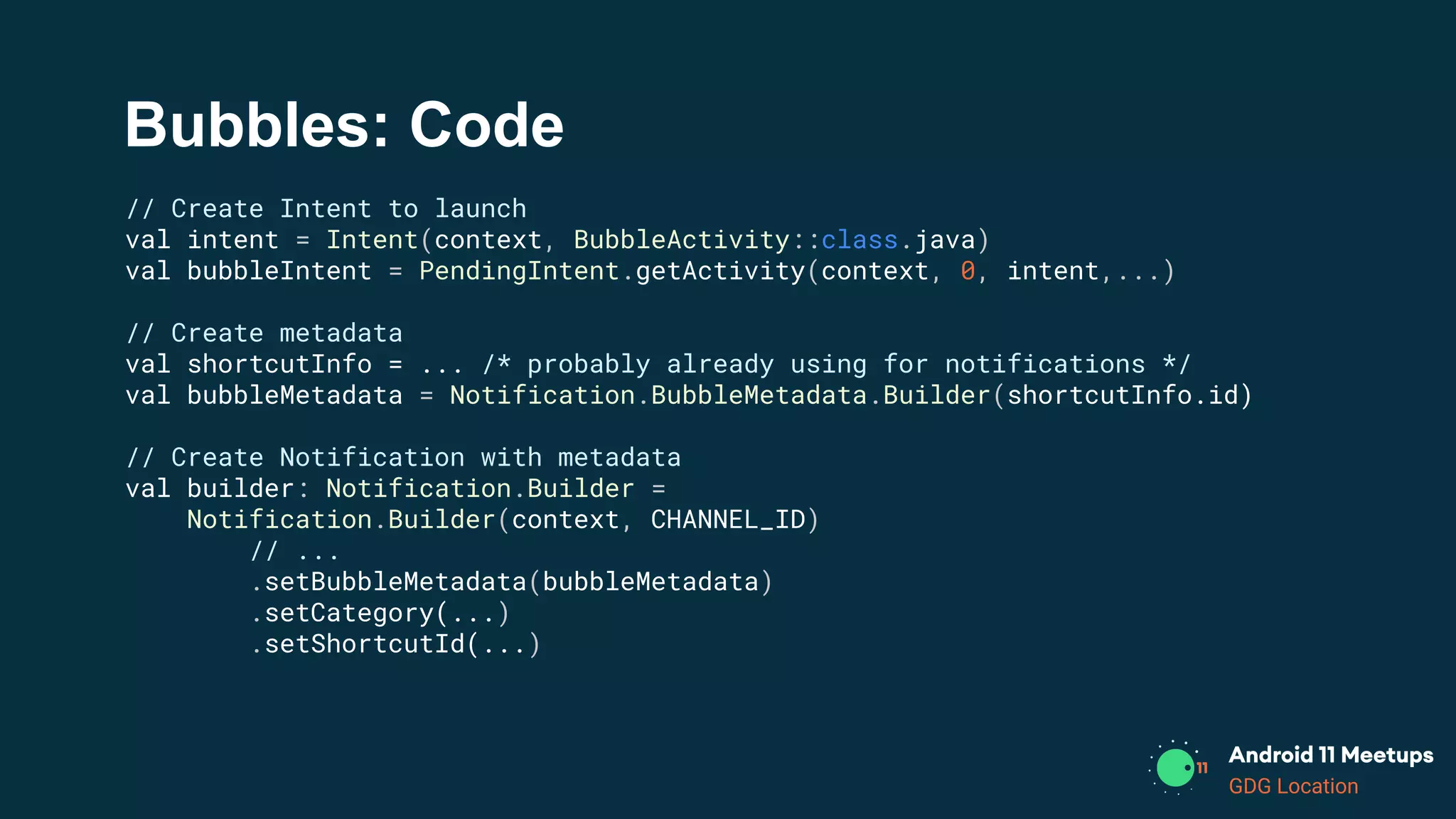 GDG Location
Bubbles: Code
// Create Intent to launch
val intent = Intent(context, BubbleActivity::class.java)
val bubbleIntent = PendingIntent.getActivity(context, 0, intent,...)
// Create metadata
val shortcutInfo = ... /* probably already using for notifications */
val bubbleMetadata = Notification.BubbleMetadata.Builder(shortcutInfo.id)
// Create Notification with metadata
val builder: Notification.Builder =
Notification.Builder(context, CHANNEL_ID)
// ...
.setBubbleMetadata(bubbleMetadata)
.setCategory(...)
.setShortcutId(...)
 