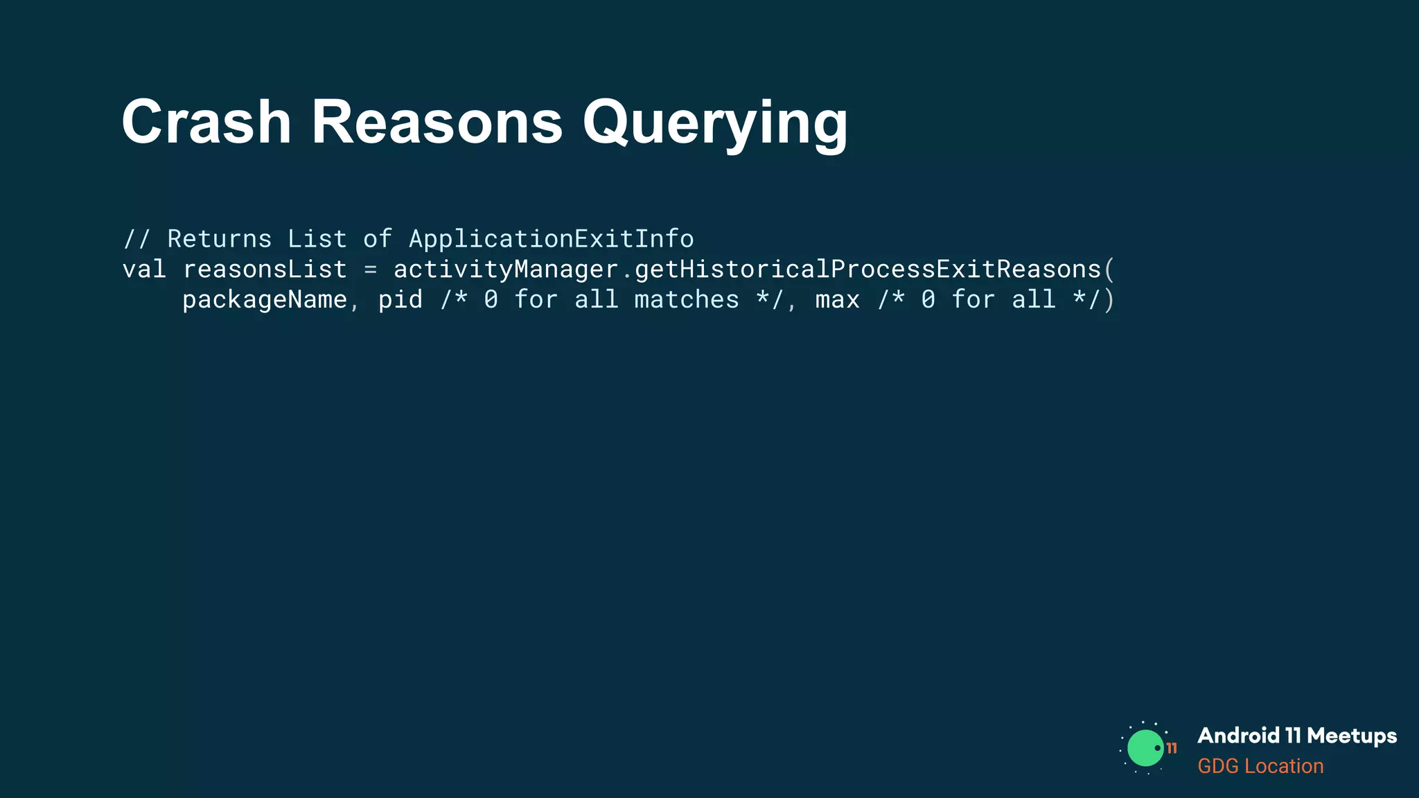 GDG Location
Crash Reasons Querying
// Returns List of ApplicationExitInfo
val reasonsList = activityManager.getHistoricalProcessExitReasons(
packageName, pid /* 0 for all matches */, max /* 0 for all */)
 