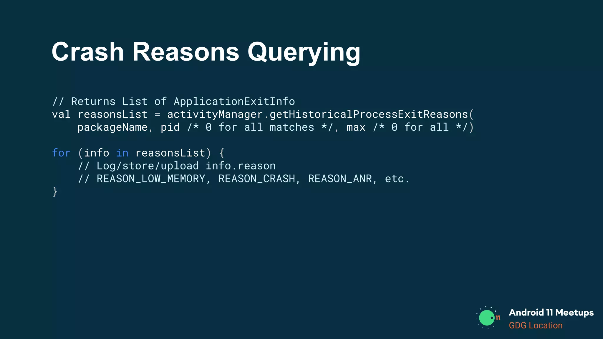 GDG Location
Crash Reasons Querying
// Returns List of ApplicationExitInfo
val reasonsList = activityManager.getHistoricalProcessExitReasons(
packageName, pid /* 0 for all matches */, max /* 0 for all */)
for (info in reasonsList) {
// Log/store/upload info.reason
// REASON_LOW_MEMORY, REASON_CRASH, REASON_ANR, etc.
}
 