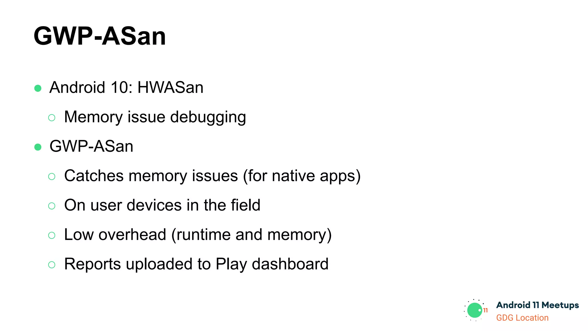 GDG Location
● Android 10: HWASan
○ Memory issue debugging
● GWP-ASan
○ Catches memory issues (for native apps)
○ On user devices in the field
○ Low overhead (runtime and memory)
○ Reports uploaded to Play dashboard
GWP-ASan
 