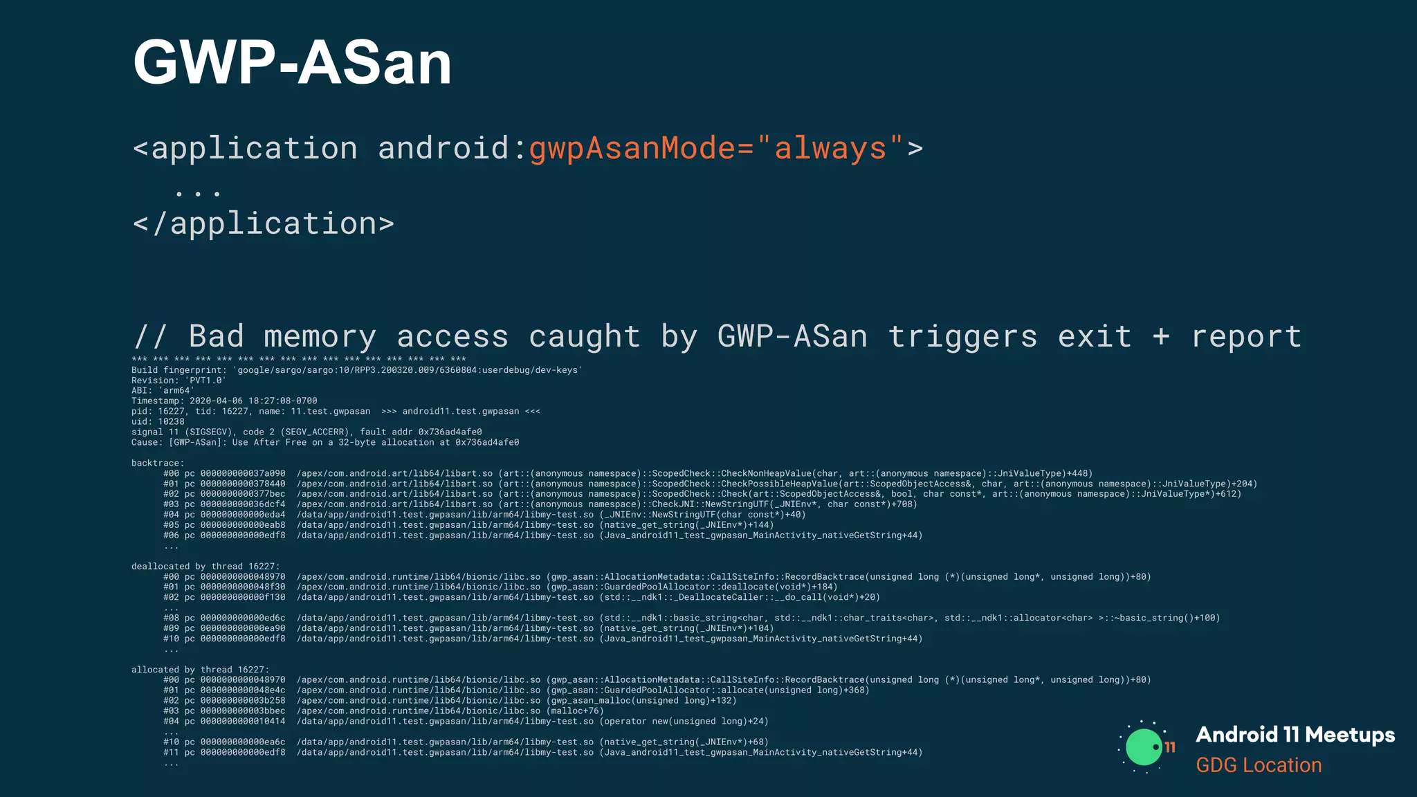 GDG Location
GWP-ASan
<application android:gwpAsanMode="always">
...
</application>
// Bad memory access caught by GWP-ASan triggers exit + report
*** *** *** *** *** *** *** *** *** *** *** *** *** *** *** ***
Build fingerprint: 'google/sargo/sargo:10/RPP3.200320.009/6360804:userdebug/dev-keys'
Revision: 'PVT1.0'
ABI: 'arm64'
Timestamp: 2020-04-06 18:27:08-0700
pid: 16227, tid: 16227, name: 11.test.gwpasan >>> android11.test.gwpasan <<<
uid: 10238
signal 11 (SIGSEGV), code 2 (SEGV_ACCERR), fault addr 0x736ad4afe0
Cause: [GWP-ASan]: Use After Free on a 32-byte allocation at 0x736ad4afe0
backtrace:
#00 pc 000000000037a090 /apex/com.android.art/lib64/libart.so (art::(anonymous namespace)::ScopedCheck::CheckNonHeapValue(char, art::(anonymous namespace)::JniValueType)+448)
#01 pc 0000000000378440 /apex/com.android.art/lib64/libart.so (art::(anonymous namespace)::ScopedCheck::CheckPossibleHeapValue(art::ScopedObjectAccess&, char, art::(anonymous namespace)::JniValueType)+204)
#02 pc 0000000000377bec /apex/com.android.art/lib64/libart.so (art::(anonymous namespace)::ScopedCheck::Check(art::ScopedObjectAccess&, bool, char const*, art::(anonymous namespace)::JniValueType*)+612)
#03 pc 000000000036dcf4 /apex/com.android.art/lib64/libart.so (art::(anonymous namespace)::CheckJNI::NewStringUTF(_JNIEnv*, char const*)+708)
#04 pc 000000000000eda4 /data/app/android11.test.gwpasan/lib/arm64/libmy-test.so (_JNIEnv::NewStringUTF(char const*)+40)
#05 pc 000000000000eab8 /data/app/android11.test.gwpasan/lib/arm64/libmy-test.so (native_get_string(_JNIEnv*)+144)
#06 pc 000000000000edf8 /data/app/android11.test.gwpasan/lib/arm64/libmy-test.so (Java_android11_test_gwpasan_MainActivity_nativeGetString+44)
...
deallocated by thread 16227:
#00 pc 0000000000048970 /apex/com.android.runtime/lib64/bionic/libc.so (gwp_asan::AllocationMetadata::CallSiteInfo::RecordBacktrace(unsigned long (*)(unsigned long*, unsigned long))+80)
#01 pc 0000000000048f30 /apex/com.android.runtime/lib64/bionic/libc.so (gwp_asan::GuardedPoolAllocator::deallocate(void*)+184)
#02 pc 000000000000f130 /data/app/android11.test.gwpasan/lib/arm64/libmy-test.so (std::__ndk1::_DeallocateCaller::__do_call(void*)+20)
...
#08 pc 000000000000ed6c /data/app/android11.test.gwpasan/lib/arm64/libmy-test.so (std::__ndk1::basic_string<char, std::__ndk1::char_traits<char>, std::__ndk1::allocator<char> >::~basic_string()+100)
#09 pc 000000000000ea90 /data/app/android11.test.gwpasan/lib/arm64/libmy-test.so (native_get_string(_JNIEnv*)+104)
#10 pc 000000000000edf8 /data/app/android11.test.gwpasan/lib/arm64/libmy-test.so (Java_android11_test_gwpasan_MainActivity_nativeGetString+44)
...
allocated by thread 16227:
#00 pc 0000000000048970 /apex/com.android.runtime/lib64/bionic/libc.so (gwp_asan::AllocationMetadata::CallSiteInfo::RecordBacktrace(unsigned long (*)(unsigned long*, unsigned long))+80)
#01 pc 0000000000048e4c /apex/com.android.runtime/lib64/bionic/libc.so (gwp_asan::GuardedPoolAllocator::allocate(unsigned long)+368)
#02 pc 000000000003b258 /apex/com.android.runtime/lib64/bionic/libc.so (gwp_asan_malloc(unsigned long)+132)
#03 pc 000000000003bbec /apex/com.android.runtime/lib64/bionic/libc.so (malloc+76)
#04 pc 0000000000010414 /data/app/android11.test.gwpasan/lib/arm64/libmy-test.so (operator new(unsigned long)+24)
...
#10 pc 000000000000ea6c /data/app/android11.test.gwpasan/lib/arm64/libmy-test.so (native_get_string(_JNIEnv*)+68)
#11 pc 000000000000edf8 /data/app/android11.test.gwpasan/lib/arm64/libmy-test.so (Java_android11_test_gwpasan_MainActivity_nativeGetString+44)
...
 