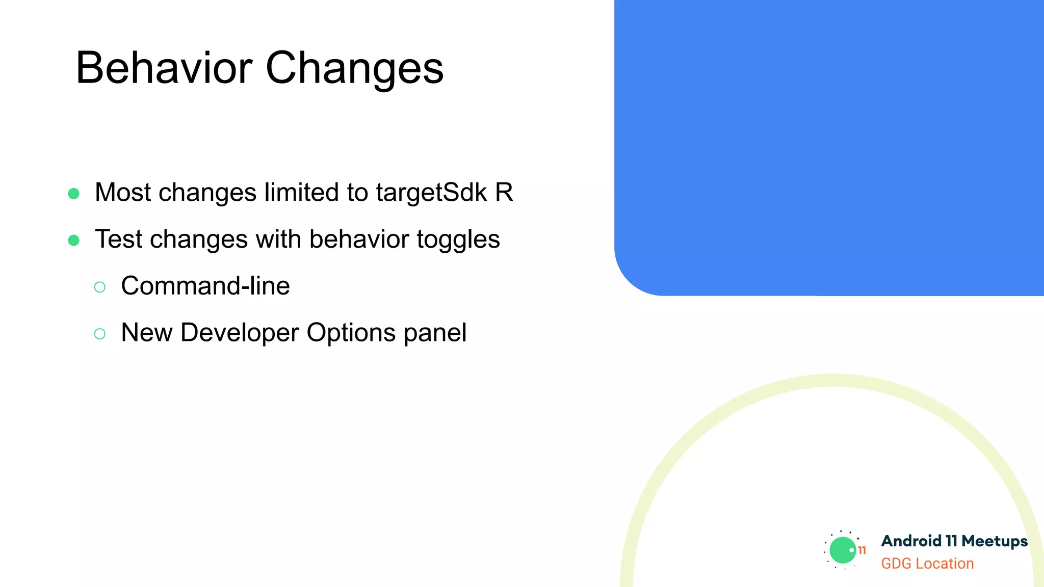 GDG Location
Behavior Changes
● Most changes limited to targetSdk R
● Test changes with behavior toggles
○ Command-line
○ New Developer Options panel
 