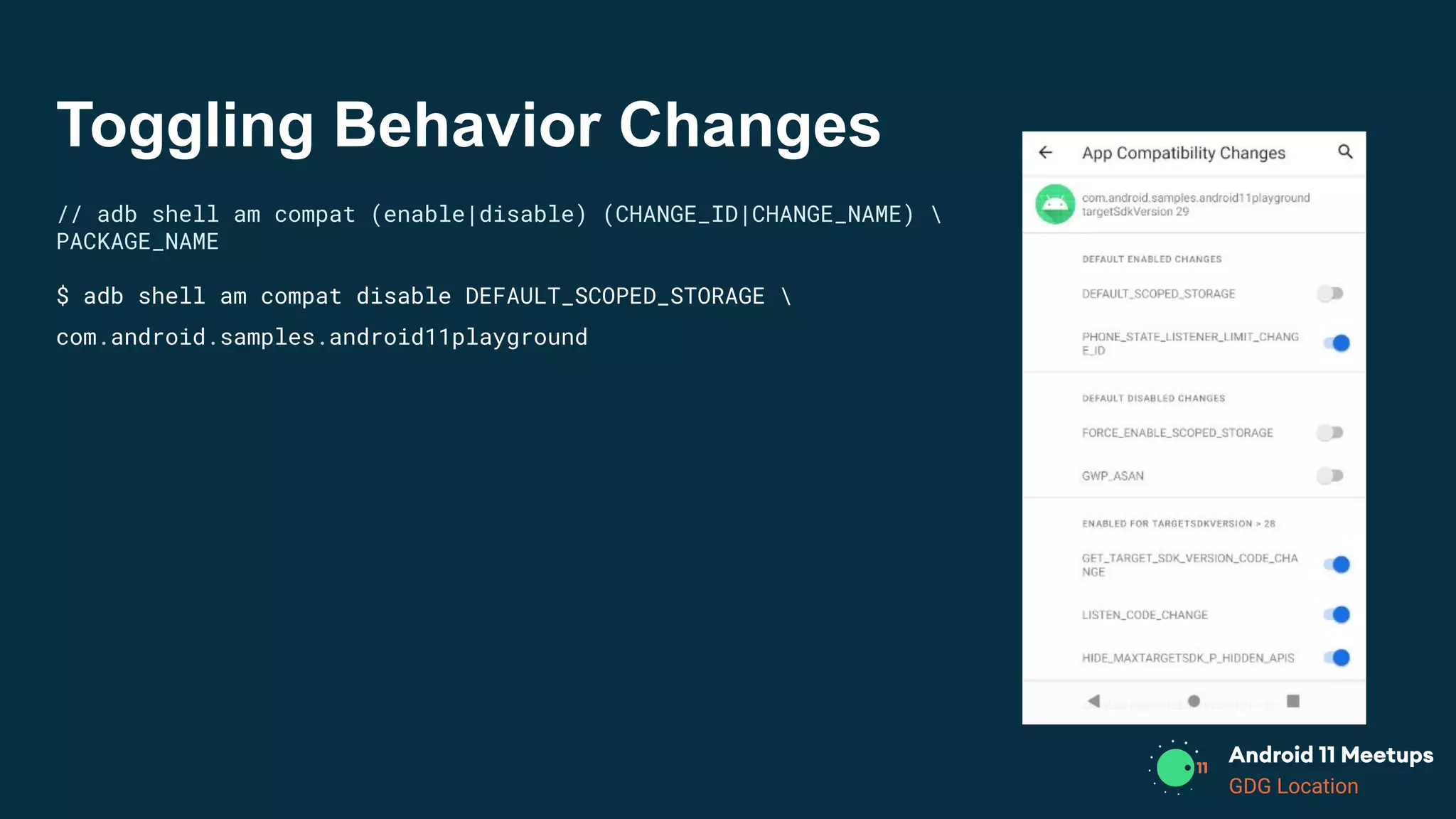 GDG Location
Toggling Behavior Changes
// adb shell am compat (enable|disable) (CHANGE_ID|CHANGE_NAME) 
PACKAGE_NAME
$ adb shell am compat disable DEFAULT_SCOPED_STORAGE 
com.android.samples.android11playground
 