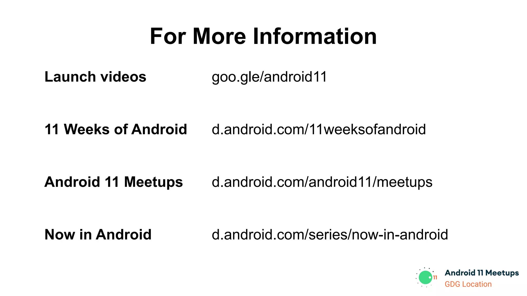 GDG Location
For More Information
Launch videos
11 Weeks of Android
Android 11 Meetups
Now in Android
goo.gle/android11
d.android.com/11weeksofandroid
d.android.com/android11/meetups
d.android.com/series/now-in-android
 