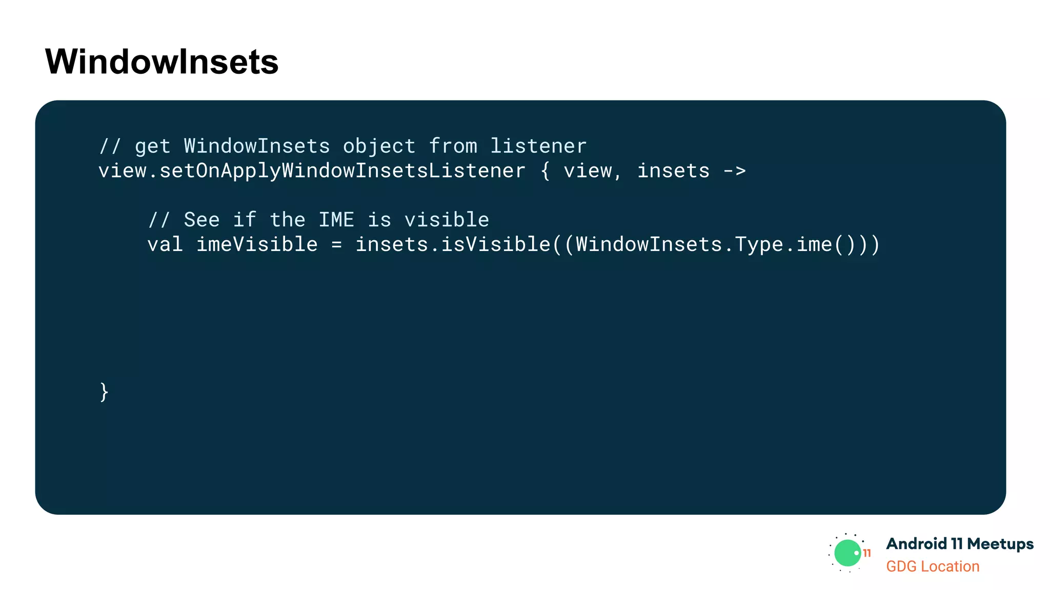GDG Location
WindowInsets
// get WindowInsets object from listener
view.setOnApplyWindowInsetsListener { view, insets ->
// See if the IME is visible
val imeVisible = insets.isVisible((WindowInsets.Type.ime()))
}
 