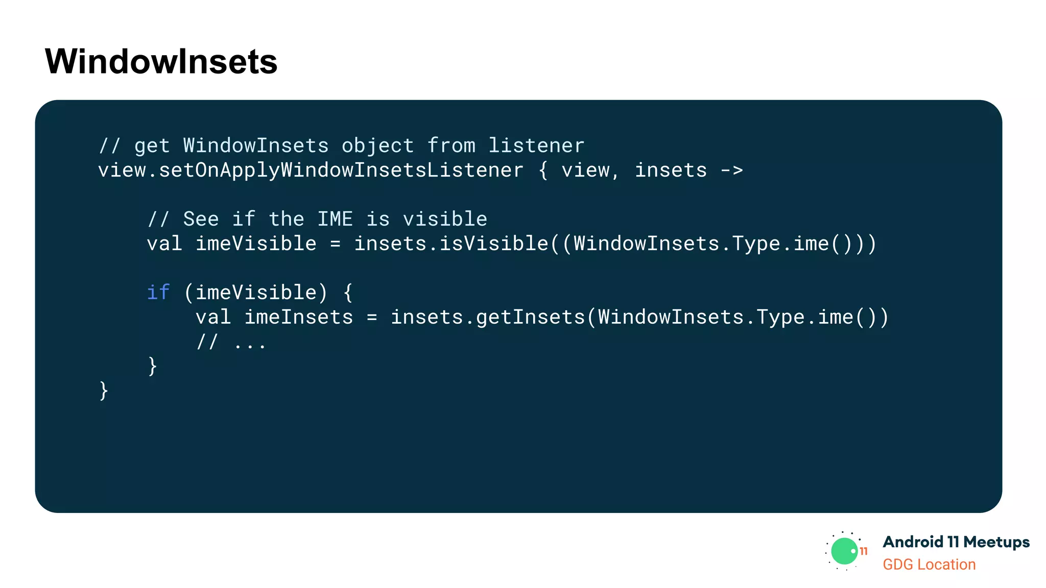 GDG Location
WindowInsets
// get WindowInsets object from listener
view.setOnApplyWindowInsetsListener { view, insets ->
// See if the IME is visible
val imeVisible = insets.isVisible((WindowInsets.Type.ime()))
if (imeVisible) {
val imeInsets = insets.getInsets(WindowInsets.Type.ime())
// ...
}
}
 