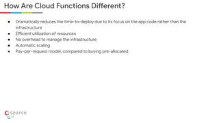● Dramatically reduces the time-to-deploy due to its focus on the app code rather than the
infrastructure
● Efficient utilization of resources
● No overhead to manage the infrastructure
● Automatic scaling
● Pay-per-request model, compared to buying pre-allocated
How Are Cloud Functions Different?
 