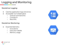 Logging and Monitoring
Stackdriver Logging:
● Catches application logs and errors
● Accessible via multiple place
○ Gcloud command line
○ Console UI
○ Rest APIs
Stackdriver Monitoring:
● Essential telemetry
○ Invocations
○ Execution details
○ Memory usage
 