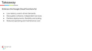 Takeaway
Embrace the Google Cloud Functions for
● Low-latency, event-driven demands
● Decoupled, cohesive, independent services
● Painless deployments, flexibility and scaling
● Reduced operating and maintenance cost
 