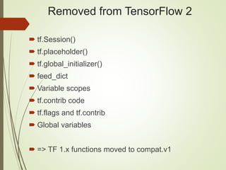 Removed from TensorFlow 2
 tf.Session()
 tf.placeholder()
 tf.global_initializer()
 feed_dict
 Variable scopes
 tf.contrib code
 tf.flags and tf.contrib
 Global variables
 => TF 1.x functions moved to compat.v1
 