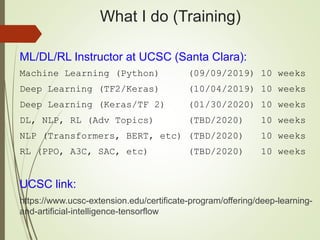 What I do (Training)
ML/DL/RL Instructor at UCSC (Santa Clara):
Machine Learning (Python) (09/09/2019) 10 weeks
Deep Learning (TF2/Keras) (10/04/2019) 10 weeks
Deep Learning (Keras/TF 2) (01/30/2020) 10 weeks
DL, NLP, RL (Adv Topics) (TBD/2020) 10 weeks
NLP (Transformers, BERT, etc) (TBD/2020) 10 weeks
RL (PPO, A3C, SAC, etc) (TBD/2020) 10 weeks
UCSC link:
https://www.ucsc-extension.edu/certificate-program/offering/deep-learning-
and-artificial-intelligence-tensorflow
 