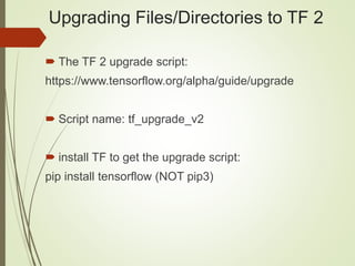 Upgrading Files/Directories to TF 2
 The TF 2 upgrade script:
https://www.tensorflow.org/alpha/guide/upgrade
 Script name: tf_upgrade_v2
 install TF to get the upgrade script:
pip install tensorflow (NOT pip3)
 