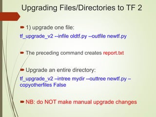 Upgrading Files/Directories to TF 2
1) upgrade one file:
tf_upgrade_v2 --infile oldtf.py --outfile newtf.py
 The preceding command creates report.txt
Upgrade an entire directory:
tf_upgrade_v2 –intree mydir --outtree newtf.py –
copyotherfiles False
NB: do NOT make manual upgrade changes
 