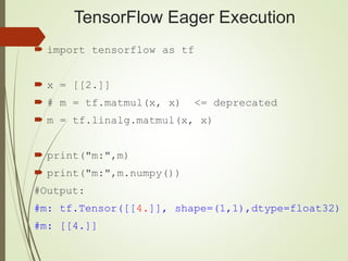 TensorFlow Eager Execution
 import tensorflow as tf
 x = [[2.]]
 # m = tf.matmul(x, x) <= deprecated
 m = tf.linalg.matmul(x, x)
 print("m:",m)
 print("m:",m.numpy())
#Output:
#m: tf.Tensor([[4.]], shape=(1,1),dtype=float32)
#m: [[4.]]
 