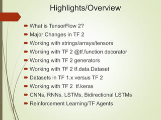 Highlights/Overview
 What is TensorFlow 2?
 Major Changes in TF 2
 Working with strings/arrays/tensors
 Working with TF 2 @tf.function decorator
 Working with TF 2 generators
 Working with TF 2 tf.data.Dataset
 Datasets in TF 1.x versus TF 2
 Working with TF 2 tf.keras
 CNNs, RNNs, LSTMs, Bidirectional LSTMs
 Reinforcement Learning/TF Agents
 