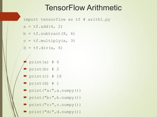 TensorFlow Arithmetic
import tensorflow as tf # arith1.py
a = tf.add(4, 2)
b = tf.subtract(8, 6)
c = tf.multiply(a, 3)
d = tf.div(a, 6)
 print(a) # 6
 print(b) # 2
 print(c) # 18
 print(d) # 1
 print("a:",a.numpy())
 print("b:",b.numpy())
 print("c:",c.numpy())
 print("d:",d.numpy())
 