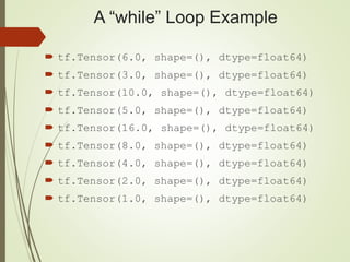 A “while” Loop Example
 tf.Tensor(6.0, shape=(), dtype=float64)
 tf.Tensor(3.0, shape=(), dtype=float64)
 tf.Tensor(10.0, shape=(), dtype=float64)
 tf.Tensor(5.0, shape=(), dtype=float64)
 tf.Tensor(16.0, shape=(), dtype=float64)
 tf.Tensor(8.0, shape=(), dtype=float64)
 tf.Tensor(4.0, shape=(), dtype=float64)
 tf.Tensor(2.0, shape=(), dtype=float64)
 tf.Tensor(1.0, shape=(), dtype=float64)
 