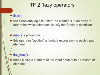 TF 2 “lazy operators”
 filter():
 uses Boolean logic to "filter" the elements in an array to
determine which elements satisfy the Boolean condition
 map(): a projection
 this operator "applies" a lambda expression to each input
element
 flat_map():
 maps a single element of the input dataset to a Dataset of
elements
 