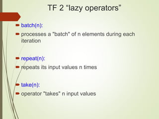 TF 2 “lazy operators”
 batch(n):
 processes a "batch" of n elements during each
iteration
 repeat(n):
 repeats its input values n times
 take(n):
 operator "takes" n input values
 