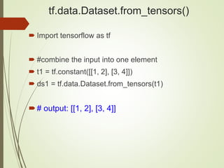 tf.data.Dataset.from_tensors()
 Import tensorflow as tf
 #combine the input into one element
 t1 = tf.constant([[1, 2], [3, 4]])
 ds1 = tf.data.Dataset.from_tensors(t1)
# output: [[1, 2], [3, 4]]
 