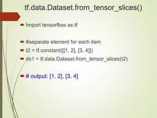 tf.data.Dataset.from_tensor_slices()
 Import tensorflow as tf
 #separate element for each item
 t2 = tf.constant([[1, 2], [3, 4]])
 ds1 = tf.data.Dataset.from_tensor_slices(t2)
# output: [1, 2], [3, 4]
 