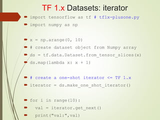 TF 1.x Datasets: iterator
 import tensorflow as tf # tf1x-plusone.py
 import numpy as np
 x = np.arange(0, 10)
 # create dataset object from Numpy array
 ds = tf.data.Dataset.from_tensor_slices(x)
 ds.map(lambda x: x + 1)
 # create a one-shot iterator <= TF 1.x
 iterator = ds.make_one_shot_iterator()
 for i in range(10):
 val = iterator.get_next()
 print("val:",val)
 