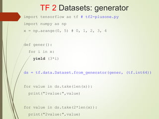 TF 2 Datasets: generator
import tensorflow as tf # tf2-plusone.py
import numpy as np
x = np.arange(0, 5) # 0, 1, 2, 3, 4
def gener():
for i in x:
yield (3*i)
ds = tf.data.Dataset.from_generator(gener, (tf.int64))
for value in ds.take(len(x)):
print("1value:",value)
for value in ds.take(2*len(x)):
print("2value:",value)
 